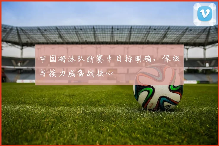 中国游泳队新赛季目标明确,保级与接力成备战核心 - 球探体育推荐