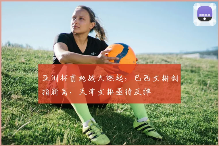 亚洲杯首轮战火燃起,巴西女排剑指新高,天津女排亟待反弹 - 球探体育推荐