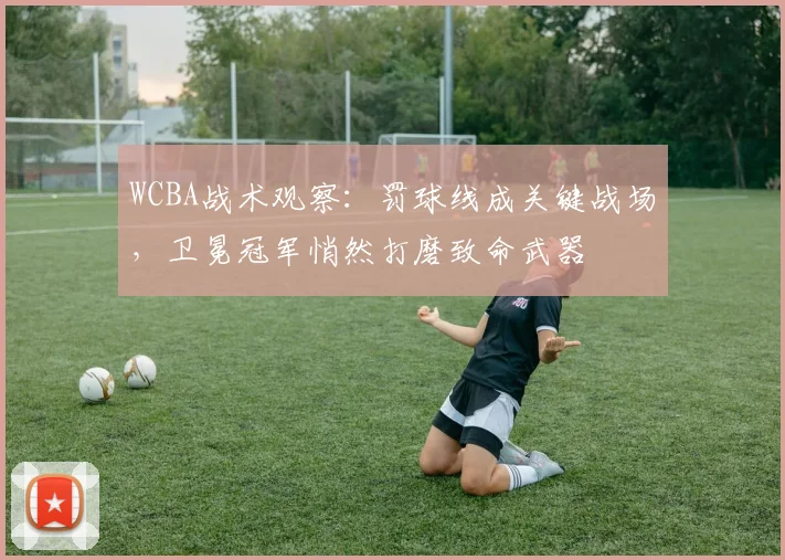 WCBA战术观察:罚球线成关键战场,卫冕冠军悄然打磨致命武器 - 球探体育推荐