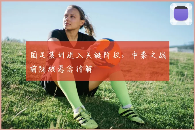 国足集训进入关键阶段，中泰之战前防线悬念待解 - 球探体育资讯