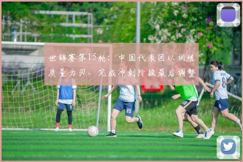 世锦赛第15轮：中国代表团以训练质量为刃，完成冲刺阶段最后调整 - 球探体育推荐