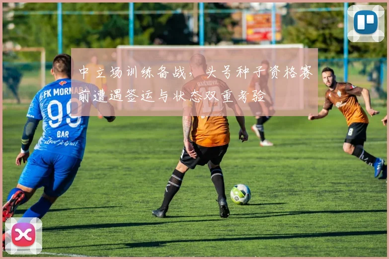 中立场训练备战,头号种子资格赛前遭遇签运与状态双重考验 - 球探体育推荐