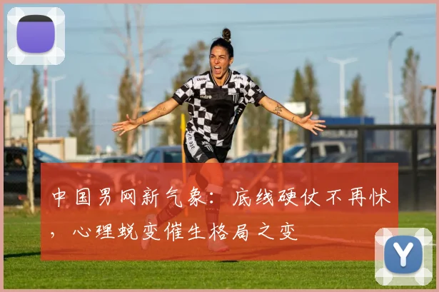 中国男网新气象：底线硬仗不再怵，心理蜕变催生格局之变 - 球探体育推荐