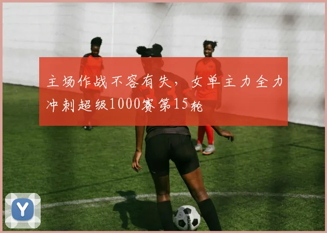 主场作战不容有失,女单主力全力冲刺超级1000赛第15轮 - 球探体育推荐