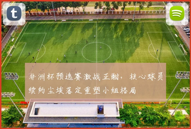 非洲杯预选赛激战正酣,核心球员续约尘埃落定重塑小组格局 - 球探体育推荐
