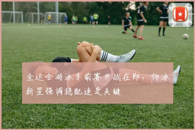 全运会游泳季前赛开战在即，仰泳新星强调稳配速是关键 - 球探体育推荐