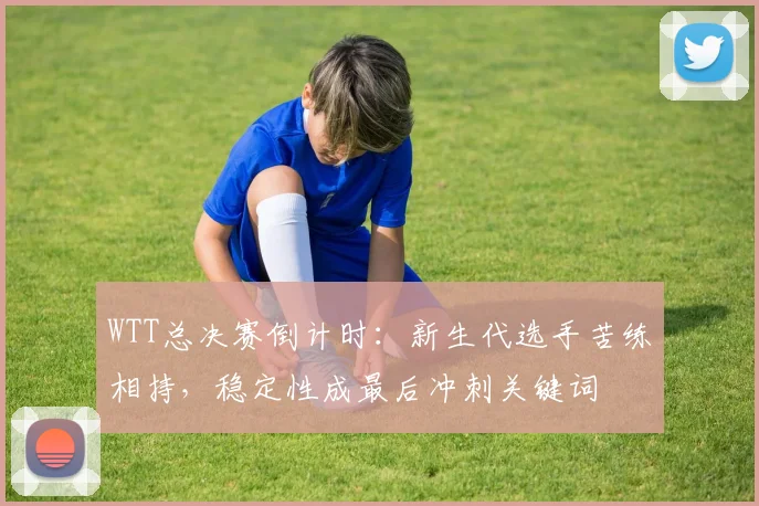 WTT总决赛倒计时:新生代选手苦练相持,稳定性成最后冲刺关键词 - 球探体育推荐
