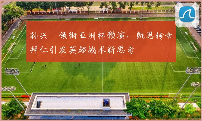 孙兴慜领衔亚洲杯预演，凯恩转会拜仁引发英超战术新思考 - 球探体育推荐