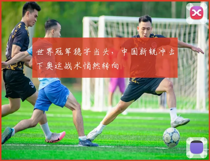 世界冠军稳字当头,中国新锐冲击下奥运战术悄然转向 - 球探体育推荐