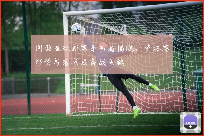 国羽混双新赛季布局揭晓,资格赛形势与落点成备战关键 - 球探体育推荐