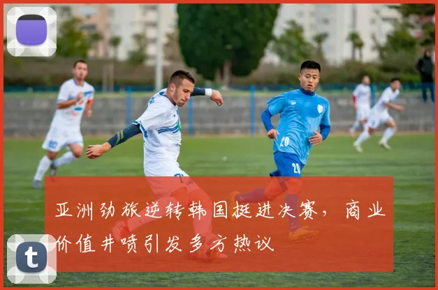 亚洲劲旅逆转韩国挺进决赛,商业价值井喷引发多方热议 - 球探体育推荐