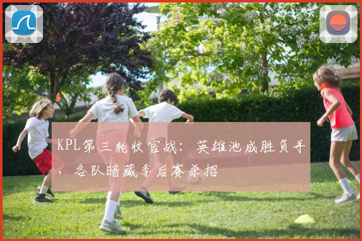 KPL第三轮收官战:英雄池成胜负手,各队暗藏季后赛杀招 - 球探体育推荐